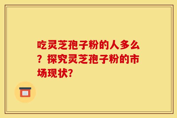 吃灵芝孢子粉的人多么?探究灵芝孢子粉的市场现状? 吃灵芝孢子粉的人多么?探究灵芝孢子粉的市场现状?