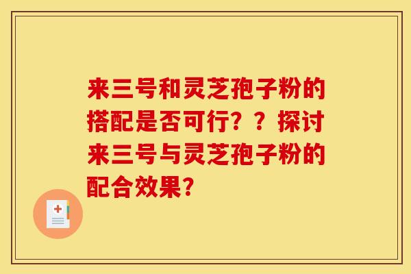 来三号和灵芝孢子粉的搭配是否可行??探讨来三号与灵芝孢子粉的配合效果? 来三号和灵芝孢子粉的搭配是否可行??探讨来三号与灵芝孢子粉的配合效果?