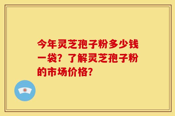 今年灵芝孢子粉多少钱一袋？了解灵芝孢子粉的市场价格？