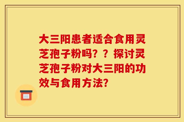 大三阳患者适合食用灵芝孢子粉吗??探讨灵芝孢子粉对大三阳的功效与食用方法? 大三阳患者适合食用灵芝孢子粉吗??探讨灵芝孢子粉对大三阳的功效与食用方法?