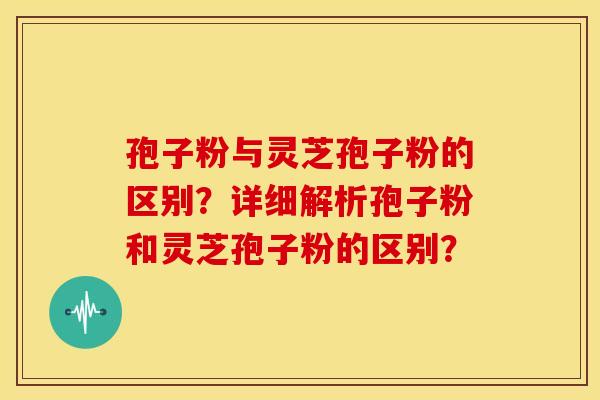 孢子粉与灵芝孢子粉的区别?详细解析孢子粉和灵芝孢子粉的区别? 孢子粉与灵芝孢子粉的区别?详细解析孢子粉和灵芝孢子粉的区别?