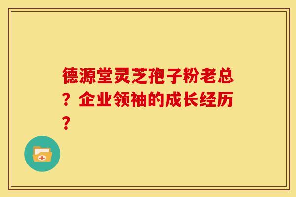 德源堂灵芝孢子粉老总？企业领袖的成长经历？