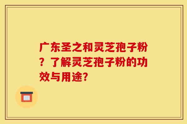 广东圣之和灵芝孢子粉?了解灵芝孢子粉的功效与用途? 广东圣之和灵芝孢子粉?了解灵芝孢子粉的功效与用途?