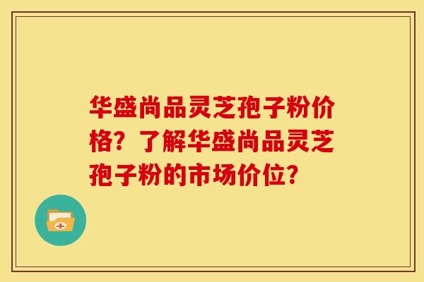 华盛尚品灵芝孢子粉价格?了解华盛尚品灵芝孢子粉的市场价位? 华盛尚品灵芝孢子粉价格?了解华盛尚品灵芝孢子粉的市场价位?