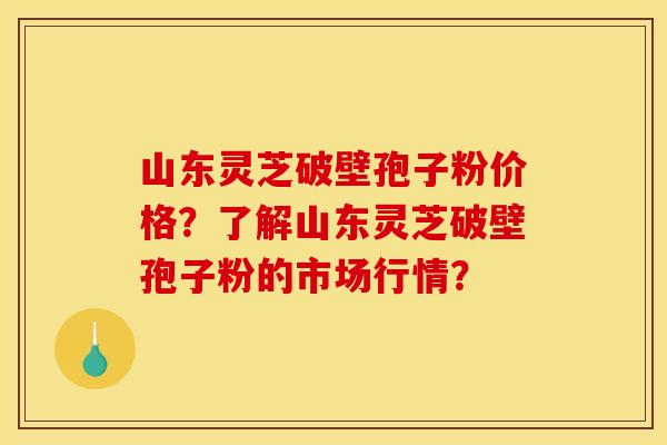 山东灵芝破壁孢子粉价格？了解山东灵芝破壁孢子粉的市场行情？