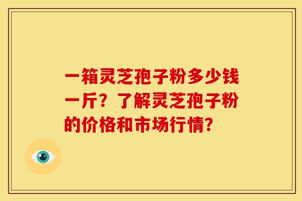 一箱灵芝孢子粉多少钱一斤?了解灵芝孢子粉的价格和市场行情? 一箱灵芝孢子粉多少钱一斤?了解灵芝孢子粉的价格和市场行情?
