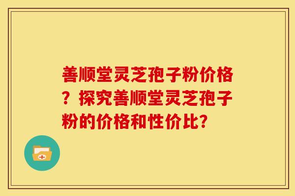 善顺堂灵芝孢子粉价格?探究善顺堂灵芝孢子粉的价格和性价比? 善顺堂灵芝孢子粉价格?探究善顺堂灵芝孢子粉的价格和性价比?