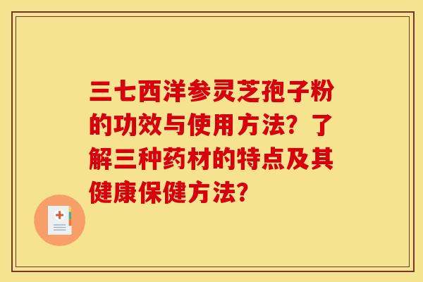 三七西洋参灵芝孢子粉的功效与使用方法?了解三种药材的特点及其健康保健方法? 三七西洋参灵芝孢子粉的功效与使用方法?了解三种药材的特点及其健康保健方法?