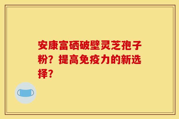 安康富硒破壁灵芝孢子粉？提高免疫力的新选择？