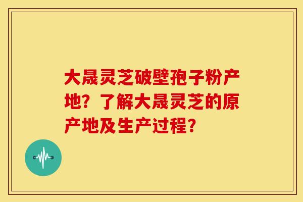 大晟灵芝破壁孢子粉产地？了解大晟灵芝的原产地及生产过程？