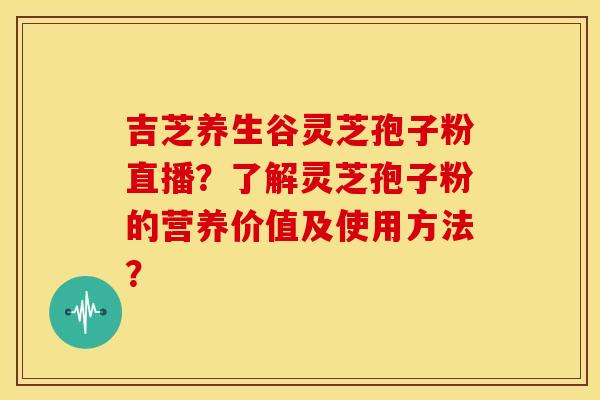 吉芝养生谷灵芝孢子粉直播？了解灵芝孢子粉的营养价值及使用方法？