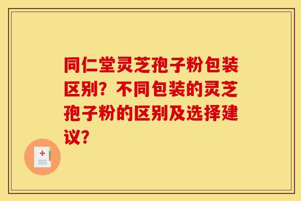 同仁堂灵芝孢子粉包装区别？不同包装的灵芝孢子粉的区别及选择建议？