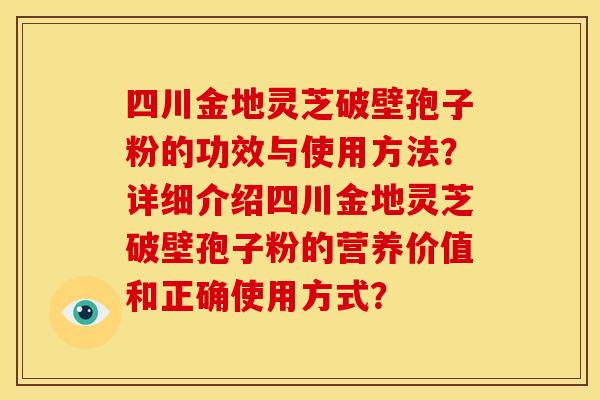 四川金地灵芝破壁孢子粉的功效与使用方法?详细介绍四川金地灵芝破壁孢子粉的营养价值和正确使用方式? 四川金地灵芝破壁孢子粉的功效与使用方法?详细介绍四川金地灵芝破壁孢子粉的营养价值和正确使用方式?
