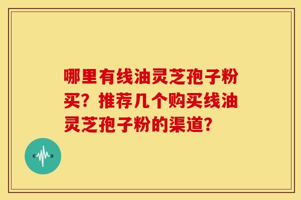 哪里有线油灵芝孢子粉买?推荐几个购买线油灵芝孢子粉的渠道? 哪里有线油灵芝孢子粉买?推荐几个购买线油灵芝孢子粉的渠道?