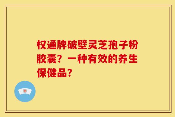 权通牌破壁灵芝孢子粉胶囊？一种有效的养生保健品？