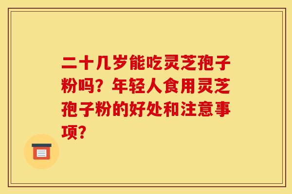 二十几岁能吃灵芝孢子粉吗?年轻人食用灵芝孢子粉的好处和注意事项? 二十几岁能吃灵芝孢子粉吗?年轻人食用灵芝孢子粉的好处和注意事项?