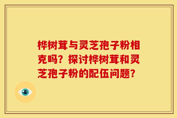 桦树茸与灵芝孢子粉相克吗？探讨桦树茸和灵芝孢子粉的配伍问题？