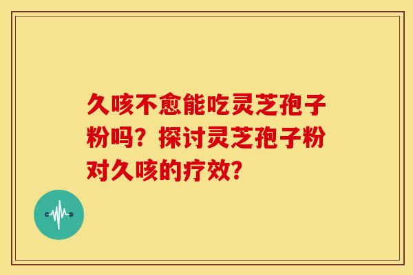 久咳不愈能吃灵芝孢子粉吗？探讨灵芝孢子粉对久咳的疗效？