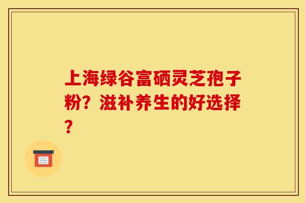 上海绿谷富硒灵芝孢子粉？滋补养生的好选择？