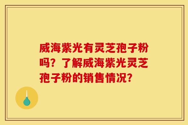 威海紫光有灵芝孢子粉吗？了解威海紫光灵芝孢子粉的销售情况？