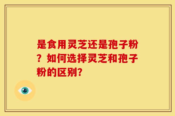 是食用灵芝还是孢子粉？如何选择灵芝和孢子粉的区别？