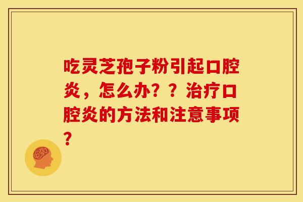 吃灵芝孢子粉引起口腔炎,怎么办??口腔炎的方法和注意事项? 吃灵芝孢子粉引起口腔炎,怎么办??口腔炎的方法和注意事项?