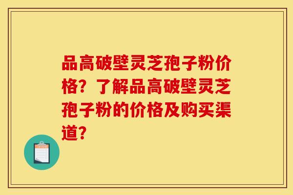 品高破壁灵芝孢子粉价格？了解品高破壁灵芝孢子粉的价格及购买渠道？
