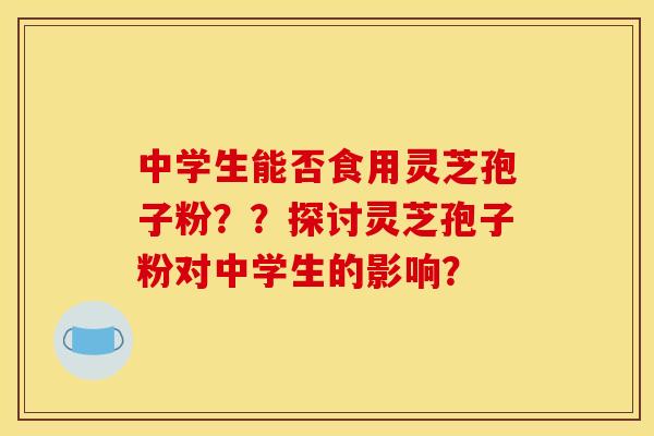 中学生能否食用灵芝孢子粉??探讨灵芝孢子粉对中学生的影响? 中学生能否食用灵芝孢子粉??探讨灵芝孢子粉对中学生的影响?