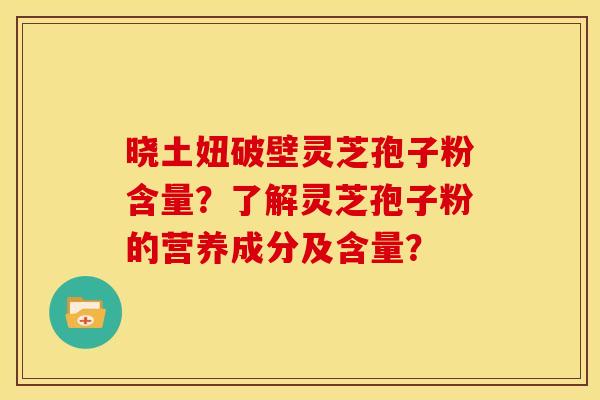 晓土妞破壁灵芝孢子粉含量?了解灵芝孢子粉的营养成分及含量? 晓土妞破壁灵芝孢子粉含量?了解灵芝孢子粉的营养成分及含量?