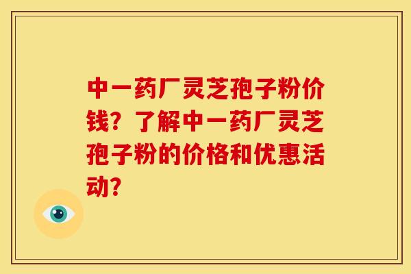 中一药厂灵芝孢子粉价钱?了解中一药厂灵芝孢子粉的价格和优惠活动? 中一药厂灵芝孢子粉价钱?了解中一药厂灵芝孢子粉的价格和优惠活动?