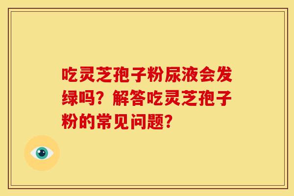 吃灵芝孢子粉尿液会发绿吗?解答吃灵芝孢子粉的常见问题? 吃灵芝孢子粉尿液会发绿吗?解答吃灵芝孢子粉的常见问题?