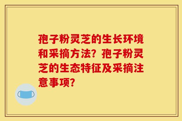 孢子粉灵芝的生长环境和采摘方法?孢子粉灵芝的生态特征及采摘注意事项? 孢子粉灵芝的生长环境和采摘方法?孢子粉灵芝的生态特征及采摘注意事项?