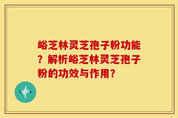 峪芝林灵芝孢子粉功能?解析峪芝林灵芝孢子粉的功效与作用? 峪芝林灵芝孢子粉功能?解析峪芝林灵芝孢子粉的功效与作用?