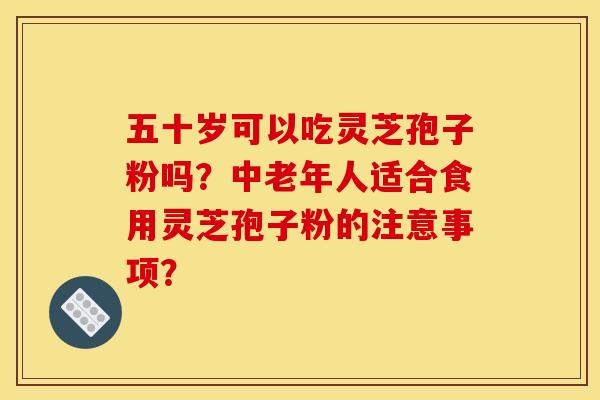 五十岁可以吃灵芝孢子粉吗?中老年人适合食用灵芝孢子粉的注意事项? 五十岁可以吃灵芝孢子粉吗?中老年人适合食用灵芝孢子粉的注意事项?