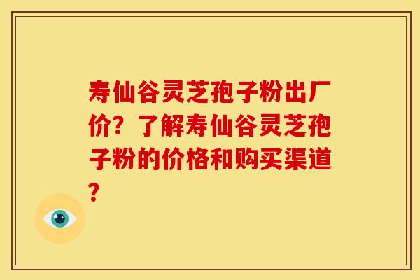 寿仙谷灵芝孢子粉出厂价?了解寿仙谷灵芝孢子粉的价格和购买渠道? 寿仙谷灵芝孢子粉出厂价?了解寿仙谷灵芝孢子粉的价格和购买渠道?
