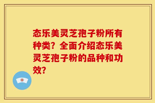 态乐美灵芝孢子粉所有种类?全面介绍态乐美灵芝孢子粉的品种和功效? 态乐美灵芝孢子粉所有种类?全面介绍态乐美灵芝孢子粉的品种和功效?