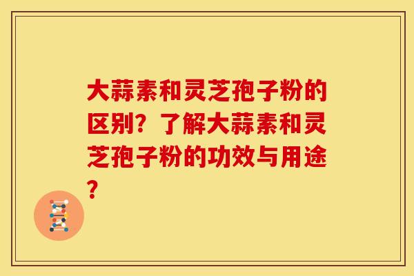 大蒜素和灵芝孢子粉的区别?了解大蒜素和灵芝孢子粉的功效与用途? 大蒜素和灵芝孢子粉的区别?了解大蒜素和灵芝孢子粉的功效与用途?