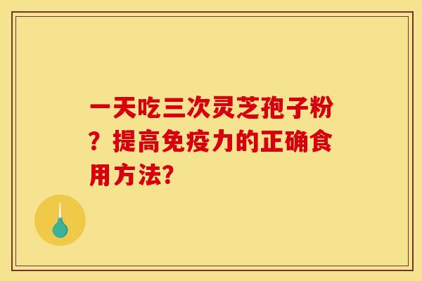 一天吃三次灵芝孢子粉?提高免疫力的正确食用方法? 一天吃三次灵芝孢子粉?提高免疫力的正确食用方法?
