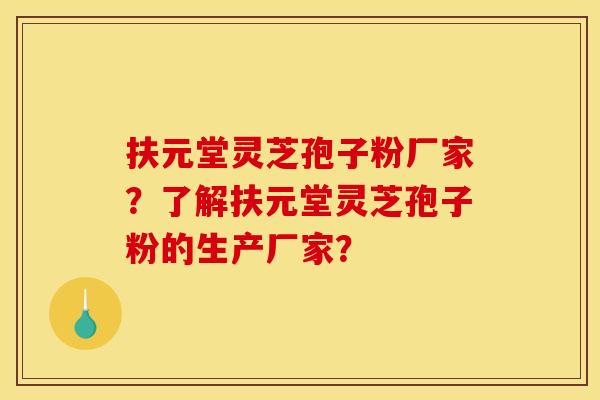 扶元堂灵芝孢子粉厂家?了解扶元堂灵芝孢子粉的生产厂家? 扶元堂灵芝孢子粉厂家?了解扶元堂灵芝孢子粉的生产厂家?