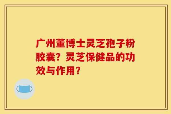 广州董博士灵芝孢子粉胶囊？灵芝保健品的功效与作用？