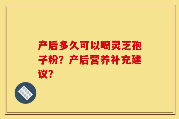 产后多久可以喝灵芝孢子粉？产后营养补充建议？