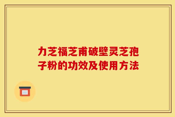 力芝福芝甫破壁灵芝孢子粉的功效及使用方法 力芝福芝甫破壁灵芝孢子粉的功效及使用方法