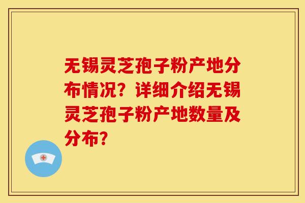 无锡灵芝孢子粉产地分布情况？详细介绍无锡灵芝孢子粉产地数量及分布？