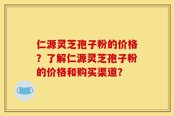 仁源灵芝孢子粉的价格？了解仁源灵芝孢子粉的价格和购买渠道？