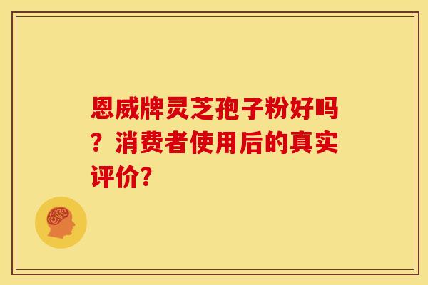 恩威牌灵芝孢子粉好吗？消费者使用后的真实评价？