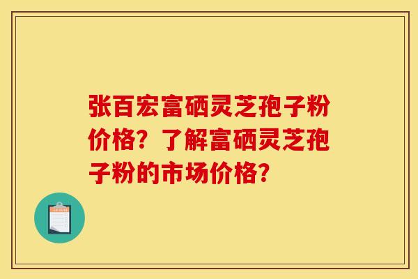 张百宏富硒灵芝孢子粉价格？了解富硒灵芝孢子粉的市场价格？