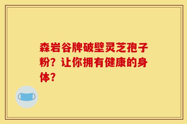森岩谷牌破壁灵芝孢子粉？让你拥有健康的身体？