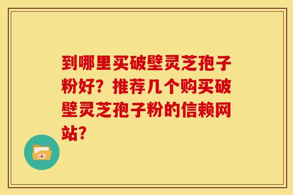 到哪里买破壁灵芝孢子粉好？推荐几个购买破壁灵芝孢子粉的信赖网站？