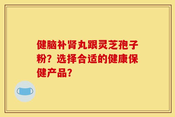 健脑补丸跟灵芝孢子粉？选择合适的健康保健产品？