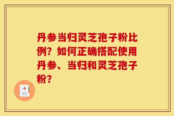 丹参当归灵芝孢子粉比例？如何正确搭配使用丹参、当归和灵芝孢子粉？